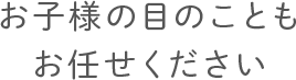 お子様の目のことも お任せください